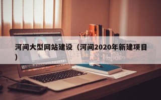 沙河河间大型网站建设（河间2020年新建项目）