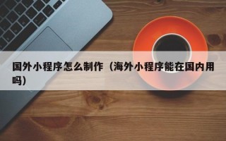 沙河国外小程序怎么制作（海外小程序能在国内用吗）