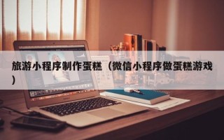 沙河旅游小程序制作蛋糕（微信小程序做蛋糕游戏）